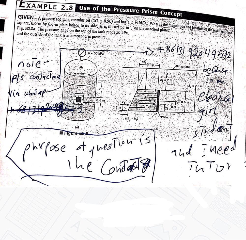 EXAMPLE 2.8 Use of the Pressure Prism Concept
GIVENA Dressurized tank contains oil (SG. = 0.90) and has. FIND What is the magnitude and location ofiicresul
square, 0.6-m by 0.6-m plate bolted to its side, as is illustraäted in on the attached plate?.
Fig. E2.8a. The pressure gage on the top of the tank reads 50 kPa,
and the outside of the tank is at atmospheric pressure.
s+86131 9204952
p= 50 kPa
nole:
Pls cntactme
Nia whal ap-
beQuse
Ta mm
Oil surlace
h;- 2.6 'm
2 m
ebona
0.6 m
0.6 m
0.2 m
Plate
Yth, - A,:
ta)
Figure E2.8
phrpose ot
quesTion is
Thd I weed
