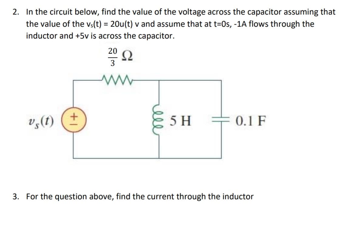 2. In the circuit below, find the value of the voltage across the capacitor assuming that
the value of the vs(t) = 20u(t) v and assume that at t=0s, -1A flows through the
inductor and +5v is across the capacitor.
%3D
20
Ω
V,(f)
5 H
0.1 F
3. For the question above, find the current through the inductor
ell
