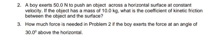 2. A boy exerts 50.0 N to push an object across a horizontal surface at constant
velocity. If the object has a mass of 10.0 kg, what is the coefficient of kinetic friction
between the object and the surface?
3. How much force is needed in Problem 2 if the boy exerts the force at an angle of
30.0° above the horizontal.
