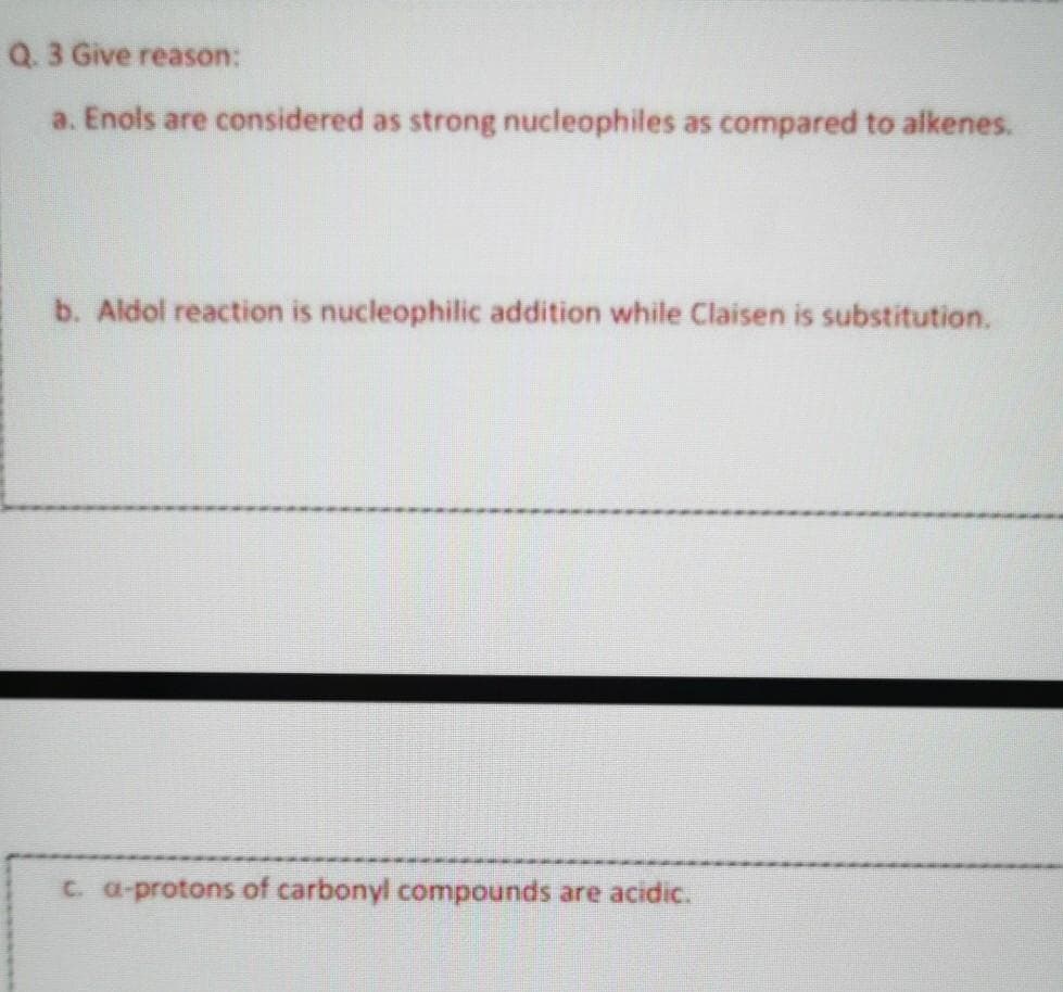 Q.3 Give reason:
a. Enols are considered as strong nucleophiles as compared to alkenes.
b. Aldol reaction is nucleophilic addition while Claisen is substitution.
C. a-protons of carbonyl compounds are acidic.
