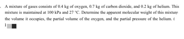 A mixture of gases consists of 0.4 kg of oxygen, 0.7 kg of carbon dioxide, and 0.2 kg of helium. This
mixture is maintained at 100 kPa and 27 °C. Determine the apparent molecular weight of this mixture
the volume it occupies, the partial volume of the oxygen, and the partial pressure of the helium. (