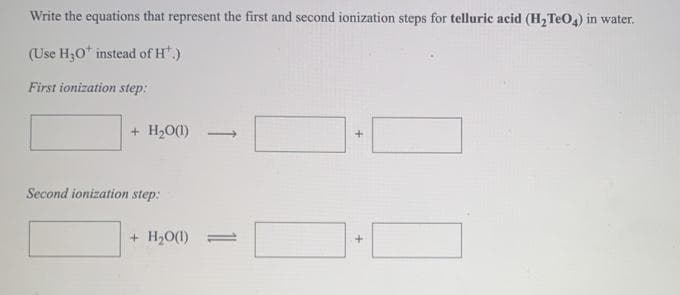 Write the equations that represent the first and second ionization steps for telluric acid (H, TeO,) in water.
(Use H;0* instead of H.)
First ionization step:
+ H20(1)
>
Second ionization step:
+ H;0(1) =
