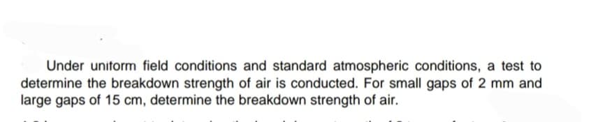 Under uniform field conditions and standard atmospheric conditions, a test to
determine the breakdown strength of air is conducted. For small gaps of 2 mm and
large gaps of 15 cm, determine the breakdown strength of air.