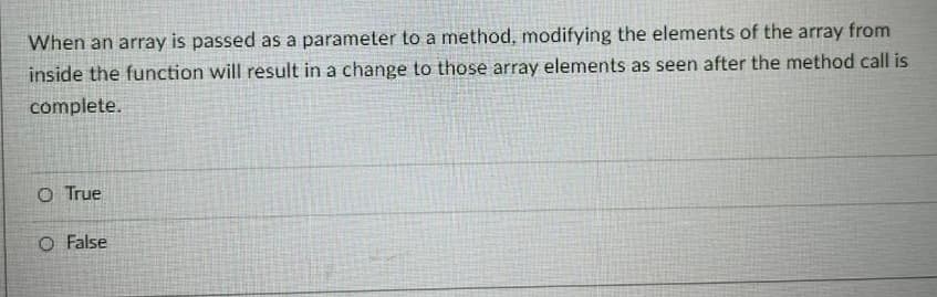 When an array is passed as a parameter to a method, modifying the elements of the array from
inside the function will result in a change to those array elements as seen after the method call is
complete.
O True
O False

