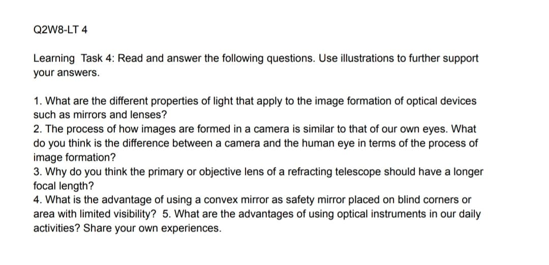 Q2W8-LT 4
Learning Task 4: Read and answer the following questions. Use illustrations to further support
your answers.
1. What are the different properties of light that apply to the image formation of optical devices
such as mirrors and lenses?
2. The process of how images are formed in a camera is similar to that of our own eyes. What
do you think is the difference between a camera and the human eye in terms of the process of
image formation?
3. Why do you think the primary or objective lens of a refracting telescope should have a longer
focal length?
4. What is the advantage of using a convex mirror as safety mirror placed on blind corners or
area with limited visibility? 5. What are the advantages of using optical instruments in our daily
activities? Share your own experiences.
