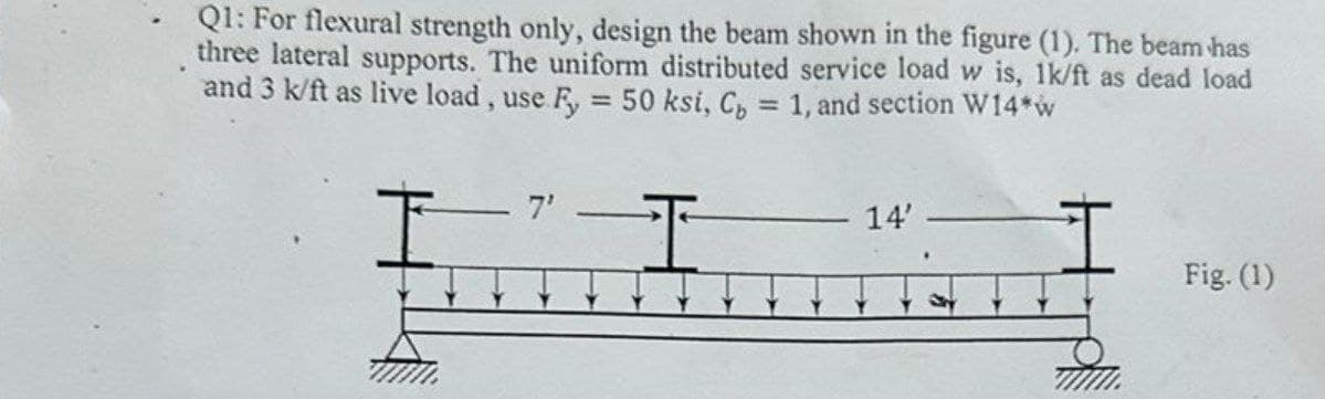 Q1: For flexural strength only, design the beam shown in the figure (1). The beam has
three lateral supports. The uniform distributed service load w is, 1k/ft as dead load
and 3 k/ft as live load, use Fy = 50 ksi, C₂ = 1, and section W14*w
7'
T
14'
I
Fig. (1)