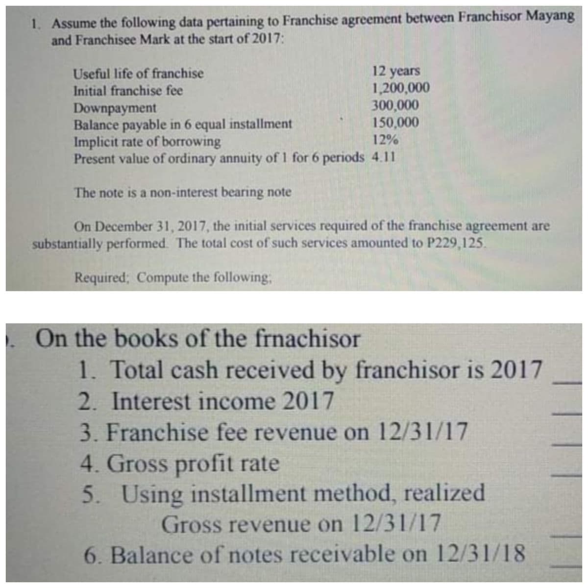 1. Assume the following data pertaining to Franchise agreement between Franchisor Mayang
and Franchisee Mark at the start of 2017:
12 years
1,200,000
300,000
150,000
Useful life of franchise
Initial franchise fee
Downpayment
Balance payable in 6 equal installment
Implicit rate of borrowing
Present value of ordinary annuity of 1 for 6 periods 4.11
12%
The note is a non-interest bearing note
On December 31, 2017, the initial services required of the franchise agreement are
substantially performed. The total cost of such services amounted to P229,125.
Required; Compute the following,
On the books of the frnachisor
1. Total cash received by franchisor is 2017
2. Interest income 2017
3. Franchise fee revenue on 12/31/17
4. Gross profit rate
5. Using installment method, realized
Gross revenue on 12/31/17
6. Balance of notes receivable on 12/31/18
