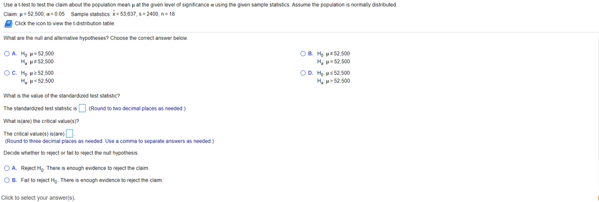 Use a t-test to test the claim about the population mean u at the given level of significance a using the given sample statistics. Assume the population is normally distributed.
Claim: µ = 52,500; a = 0.05 Sample statistics: x= 53,637, s= 2400, n = 18
Click the icon to view the t-distribution table.
What are the null and alternative hypotheses? Choose the correct answer below.
Ο Α. Hρ μ= 52,500
Hai µ#52,500
B. Ho: µ+ 52,500
Hai µ = 52,500
O C. H μ 52,500
Ha: µ< 52,500
Ο D. Hρ με 52,500
Hạ: µ> 52,500
What is the value of the standardized test statistic?
The standardized test statistic is
|. (Round to two decimal places as needed.)
What is(are) the critical value(s)?
The critical value(s) is(are)
(Round to three decimal places as needed. Use a comma to separate answers as needed.)
Decide whether to reject or fail to reject the null hypothesis.
O A. Reject Ho. There is enough evidence to reject the claim.
O B. Fail to reject Ho. There is enough evidence to reject the claim.
Click to select your answer(s).
