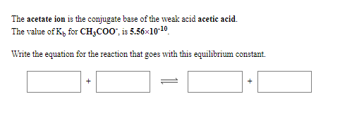 The acetate ion is the conjugate base of the weak acid acetic acid.
The value of K, for CH;C00', is 5.56x10-10.
Write the equation for the reaction that goes with this equilibrium constant.
