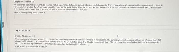 Chapter 10, problem 25
An appliance manufacturer wants to contract with a repair shop to handle authorized repairs in Indianapolis. The company has set an acceptable range of repair time of 50
minutes to 90 minutes. Two firms have submitted bids for the work. In test trials, firm 1 had a mean repair time of 74 minutes with a standard deviation of 4.0 minutes and
firm 2 had a mean repair time of 72 minutes with a standard deviation of 5.1 minutes.
What is the capability index of firm 17
QUESTION 20
Chapter 10, problem 25
An appliance manufacturer wants to contract with a repair shop to handle authorized repairs in Indianapolis. The company has set an acceptable range of repair time of 50
minutes to 90 minutes. Two firms have submitted bids for the work. In test trials, firm 1 had a mean repair time of 74 minutes with a standard deviation of 4.0 minutes and
firm 2 had a mean repair time of 72 minutes with a standard deviation of 5.1 minutes
What is the capability index of firm 27