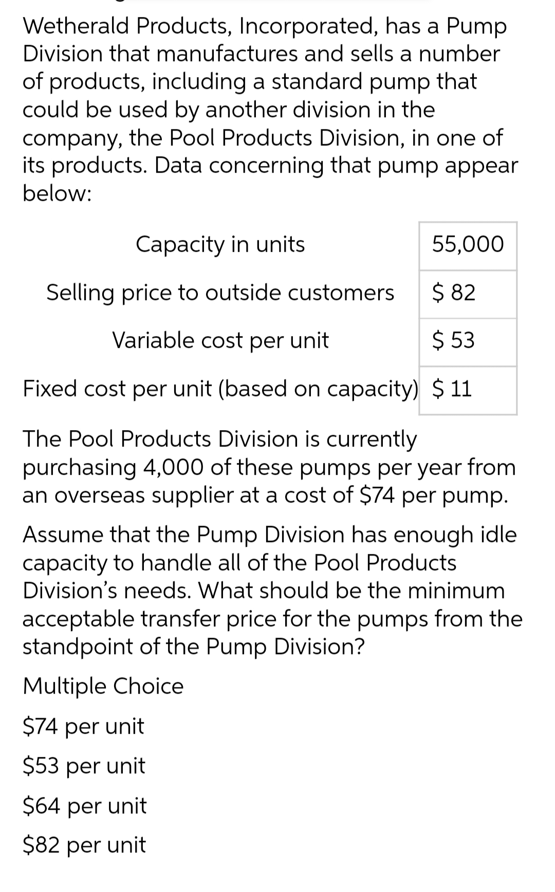 Wetherald Products, Incorporated, has a Pump
Division that manufactures and sells a number
of products, including a standard pump that
could be used by another division in the
company, the Pool Products Division, in one of
its products. Data concerning that pump appear
below:
Capacity in units
55,000
Selling price to outside customers
$ 82
Variable cost per unit
$53
Fixed cost per unit (based on capacity) $11
The Pool Products Division is currently
purchasing 4,000 of these pumps per year from
an overseas supplier at a cost of $74 per pump.
Assume that the Pump Division has enough idle
capacity to handle all of the Pool Products
Division's needs. What should be the minimum
acceptable transfer price for the pumps from the
standpoint of the Pump Division?
Multiple Choice
$74 per unit
$53 per unit
$64 per unit
$82 per unit