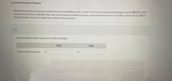 Current Attempt in Progress
Sheridan Company purchased a delivery truck for $44,000 on July 1, 2025. The truck has an expected salvage value of $8.000, and is
expected to be driven 100,000 miles over its estimated useful life of 8 years. Actual miles driven were 15,000 in 2025 and 12,000 in
2026. Sheridan uses the straight-line method of depreciation.
(a)
Compute depreciation expense for 2025 and 2026.
Depreciation Expense $
2025
2026