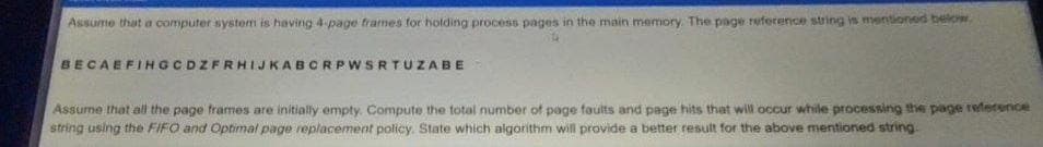 Assume that a computer system is having 4-page frames for holding process pages in the main memory. The page reference string is mentioned below,
BECAEFINGCDZFRHIJKABCRPWSRTUZABE
Assume that all the page frames are initially empty. Compute the total number of page faults and page hits that will occur while processing the page reference
string using the FIFO and Optimal page replacement policy. State which algorithm will provide a better result for the above mentioned string.