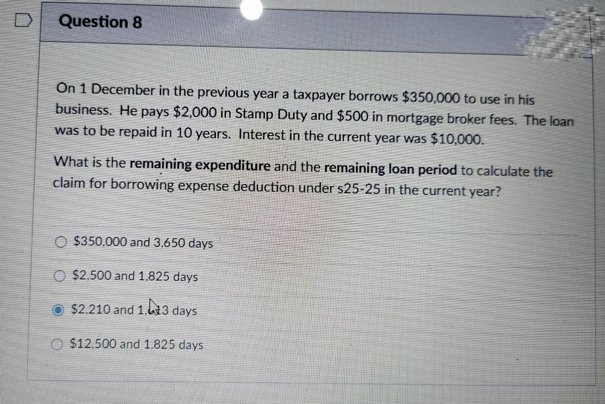 D
Question 8
On 1 December in the previous year a taxpayer borrows $350,000 to use in his
business. He pays $2,000 in Stamp Duty and $500 in mortgage broker fees. The loan
was to be repaid in 10 years. Interest in the current year was $10,000.
What is the remaining expenditure and the remaining loan period to calculate the
claim for borrowing expense deduction under $25-25 in the current year?
O $350,000 and 3,650 days
O $2,500 and 1,825 days
13 days
$12.500 and 1.825 days
$2.210 and 1.