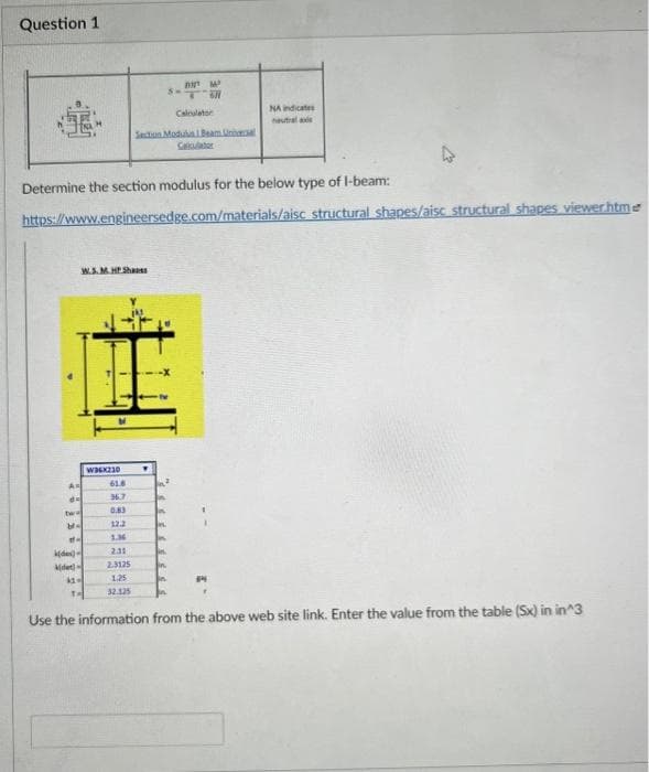 Question 1
A
da
tw
M-
Determine the section modulus for the below type of I-beam:
https://www.engineersedge.com/materials/aisc
W.S.M.HP Shapes
of-
(de)-
(det)
11-
TH
W36X210
61.8
36.7
0.83
12.2
1.36
SH
2.31
2.3125
1.25
32.125
BM
T रूम
Calculator
Section Modulus 1 Beam Un
Calculator
NA indicates
neutral
structural shapes/aisc structural shapes viewer.htme
Use the information from the above web site link. Enter the value from the table (Sx) in in^3