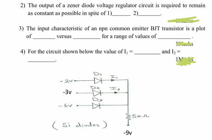 2) The output of a zener diode voltage regulator eircuit is required to remain
as constant as possible in spite of 1)-
2).
3) The input characteristic of an npn common emitter BJT transistor is a plot
for a range of values of
of
versus
4) For the circuit shown below the value of I, =
and I2 =
IM
- 2v-
-3v
- 6v
5K2
(Si diodes)
-9v
6本本

