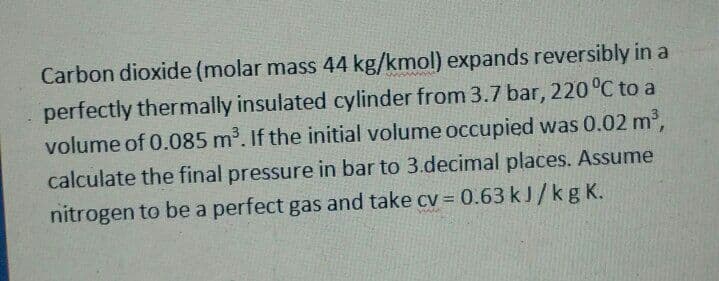 Carbon dioxide (molar mass 44 kg/kmol) expands reversibly in a
perfectly thermally insulated cylinder from 3.7 bar, 220 °C to a
volume of 0.085 m³. If the initial volume occupied was 0.02 m2,
calculate the final pressure in bar to 3.decimal places. Assume
nitrogen to be a perfect gas and take cv = 0.63 kJ/kg K.
