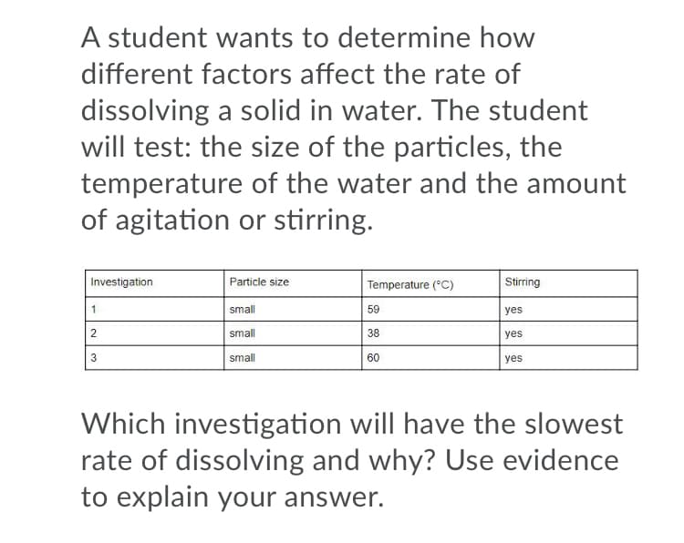 A student wants to determine how
different factors affect the rate of
dissolving a solid in water. The student
will test: the size of the particles, the
temperature of the water and the amount
of agitation or stirring.
Investigation
Particle size
Temperature (°C)
Stirring
1
small
59
yes
small
38
yes
3
small
60
yes
Which investigation will have the slowest
rate of dissolving and why? Use evidence
to explain your answer.
2.
