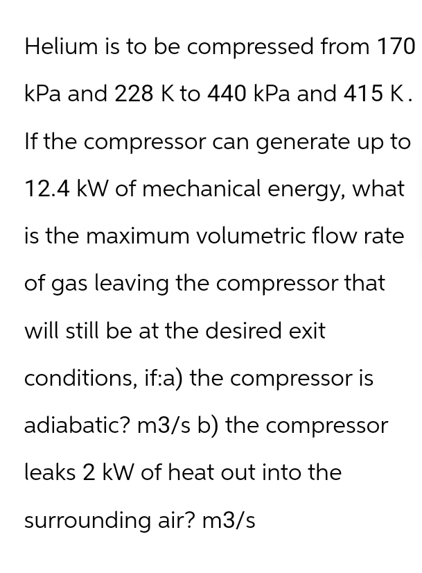 Helium is to be compressed from 170
kPa and 228 K to 440 kPa and 415 K.
If the compressor can generate up to
12.4 kW of mechanical energy, what
is the maximum volumetric flow rate
of gas leaving the compressor that
will still be at the desired exit
conditions, if:a) the compressor is
adiabatic? m3/s b) the compressor
leaks 2 kW of heat out into the
surrounding air? m3/s