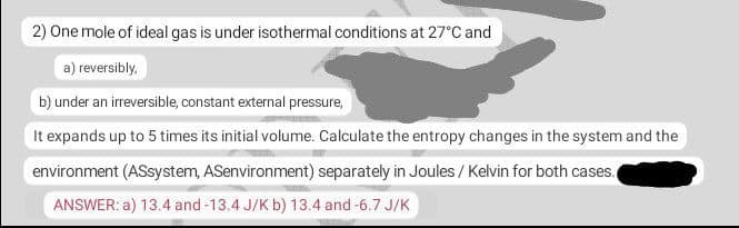 2) One mole of ideal gas is under isothermal conditions at 27°C and
a) reversibly,
b) under an irreversible, constant external pressure,
It expands up to 5 times its initial volume. Calculate the entropy changes in the system and the
environment (ASsystem, ASenvironment) separately in Joules / Kelvin for both cases.
ANSWER: a) 13.4 and -13.4 J/K b) 13.4 and -6.7 J/K