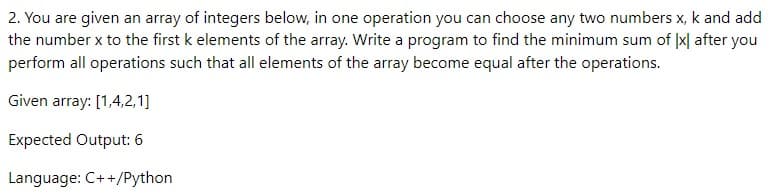 2. You are given an array of integers below, in one operation you can choose any two numbers x, k and add
the number x to the first k elements of the array. Write a program to find the minimum sum of Ix after you
perform all operations such that all elements of the array become equal after the operations.
Given array: [1,4,2,1]
Expected Output: 6
Language: C++/Python