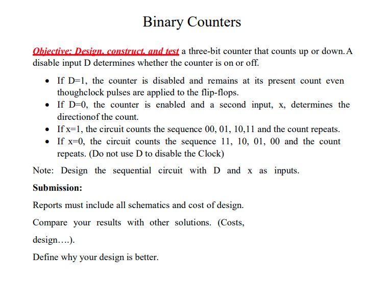 Binary Counters
Objective: Design, construct, and test a three-bit counter that counts up or down. A
disable input D determines whether the counter is on or off.
• If D=1, the counter is disabled and remains at its present count even
thoughclock pulses are applied to the flip-flops.
• If D-0, the counter is enabled and a second input, x, determines the
directionof the count.
•
If x=1, the circuit counts the sequence 00, 01, 10,11 and the count repeats.
• If x=0, the circuit counts the sequence 11, 10, 01, 00 and the count
repeats. (Do not use D to disable the Clock)
Note: Design the sequential circuit with D and x as inputs.
Submission:
Reports must include all schematics and cost of design.
Compare your results with other solutions. (Costs,
design....).
Define why your design is better.