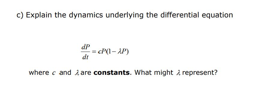 c) Explain the dynamics underlying the differential equation
dP
dt
= cP(1– AP)
where c and are constants. What might represent?