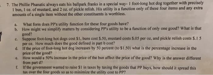 7. The Phillie Phanatic always eats his ballpark franks in a special way- I foot-long hot dog together with precisely
I bun, 1 oz. of mustard, and 2 oz. of pickle relish. His utility is a function only of these four items and any extra
amounts of a single item without the other constituents is worthless.
a.
What form does PP's utility function for these four goods have?
b. How might we simplify matters by considering PP's utility to be a function of only one good? What is that
good?
Suppose foot-long hot dogs cost $1, buns cost $.50, mustard costs $.05 per oz, and pickle relish costs $.1 5
per oz. How much does the good defined in part b cost?
d. If the price of foot-long hot dog increases by 50 percent (to $1.50) what is the percentage increase in the
price of the good?
How would a 50% increase in the price of the bun affect the price of the good? Why is the answer different
from part d?
f. If the government wanted to raise $1 in taxes by taxing the goods that PP buys, how should it spread this
tax over the four goods so as to minimize the utility cost to PP?
C.
e.