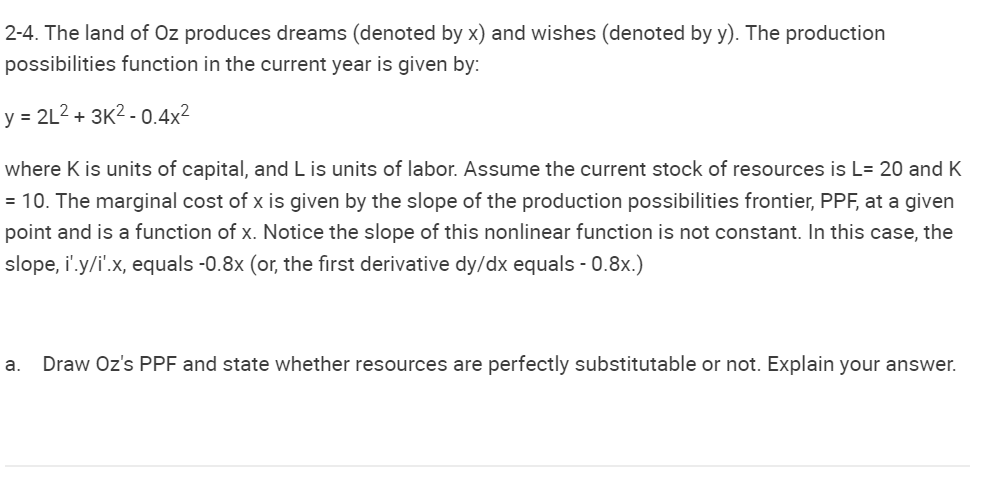2-4. The land of Oz produces dreams (denoted by x) and wishes (denoted by y). The production
possibilities function in the current year is given by:
y = 2L²+ 3K²-0.4x²
where K is units of capital, and L is units of labor. Assume the current stock of resources is L= 20 and K
= 10. The marginal cost of x is given by the slope of the production possibilities frontier, PPF, a given
point and is a function of x. Notice the slope of this nonlinear function is not constant. In this case, the
slope, i'.y/i'.x, equals -0.8x (or, the first derivative dy/dx equals - 0.8x.)
a. Draw Oz's PPF and state whether resources are perfectly substitutable or not. Explain your answer.