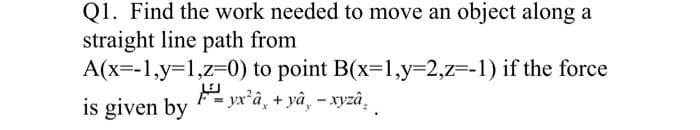Q1. Find the work needed to move an object along a
straight line path from
A(x=-1,y=1,z=0)
to point B(x=1,y=2,z=-1) if the force
yx²a + yâ, - xyzâ
is given by