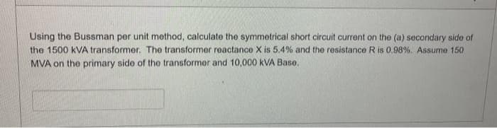 Using the Bussman per unit method, calculate the symmetrical short circuit current on the (a) secondary side of
the 1500 KVA transformer. The transformer reactance X is 5.4% and the resistance R is 0.98%. Assume 150
MVA on the primary side of the transformer and 10,000 kVA Base.