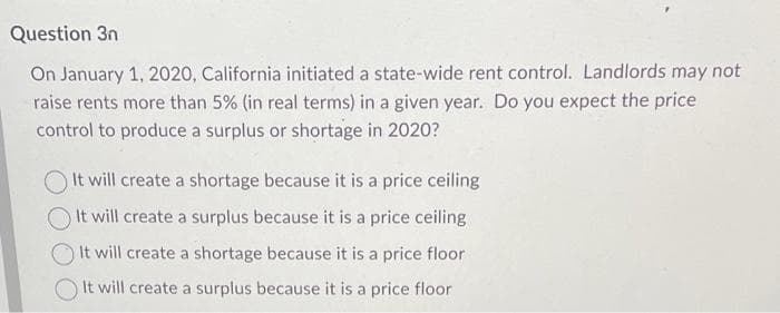 Question 3n
On January 1, 2020, California initiated a state-wide rent control. Landlords may not
raise rents more than 5% (in real terms) in a given year. Do you expect the price
control to produce a surplus or shortage in 2020?
It will create a shortage because it is a price ceiling
It will create a surplus because it is a price ceiling
It will create a shortage because it is a price floor
It will create a surplus because it is a price floor