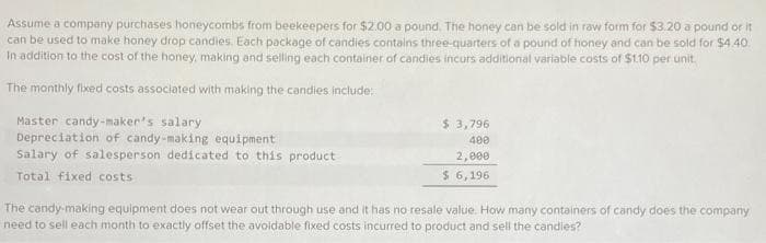 Assume a company purchases honeycombs from beekeepers for $2.00 a pound. The honey can be sold in raw form for $3.20 a pound or it
can be used to make honey drop candies. Each package of candies contains three-quarters of a pound of honey and can be sold for $4.40.
In addition to the cost of the honey, making and selling each container of candies incurs additional variable costs of $1.10 per unit.
The monthly fixed costs associated with making the candies include:
Master candy-maker's salary
Depreciation of candy-making equipment
Salary of salesperson dedicated to this product
Total fixed costs
$ 3,796
400
2,000
$ 6,196
The candy-making equipment does not wear out through use and it has no resale value. How many containers of candy does the company
need to sell each month to exactly offset the avoidable fixed costs incurred to product and sell the candies?