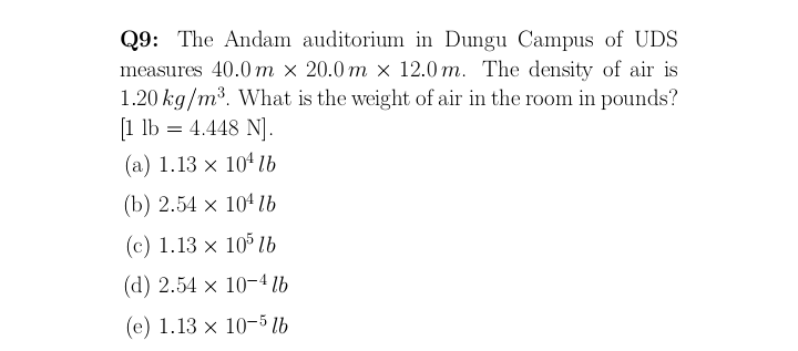 Q9: The Andam auditorium in Dungu Campus of UDS
measures 40.0 m × 20.0 m × 12.0 m. The density of air is
1.20 kg/m³. What is the weight of air in the room in pounds?
[1 lb = 4.448 N].
(a) 1.13 x 104 lb
(b) 2.54 x 104 lb
(c) 1.13 × 10 lb
(d) 2.54 x 10-4 lb
(e) 1.13 x 10-5 lb
