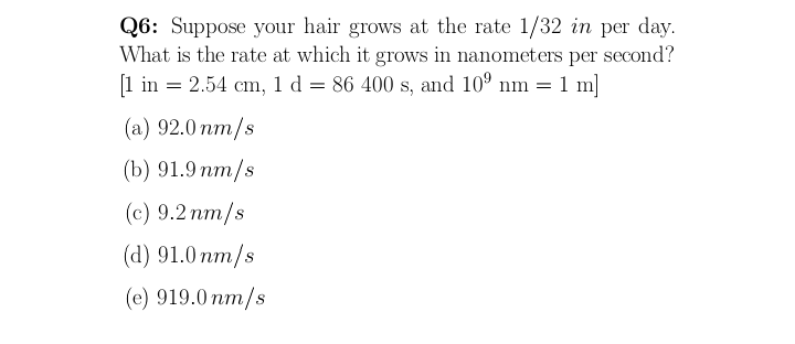 Q6: Suppose your hair grows at the rate 1/32 in per day.
What is the rate at which it grows in nanometers per second?
1 in = 2.54 cm, 1 d = 86 400 s, and 10° nm
1 m]
(a) 92.0 nm/s
(b) 91.9 пm/s
(с) 9.2 пт/s
(d) 91.0 nm/s
(e) 919.0 nm/s
