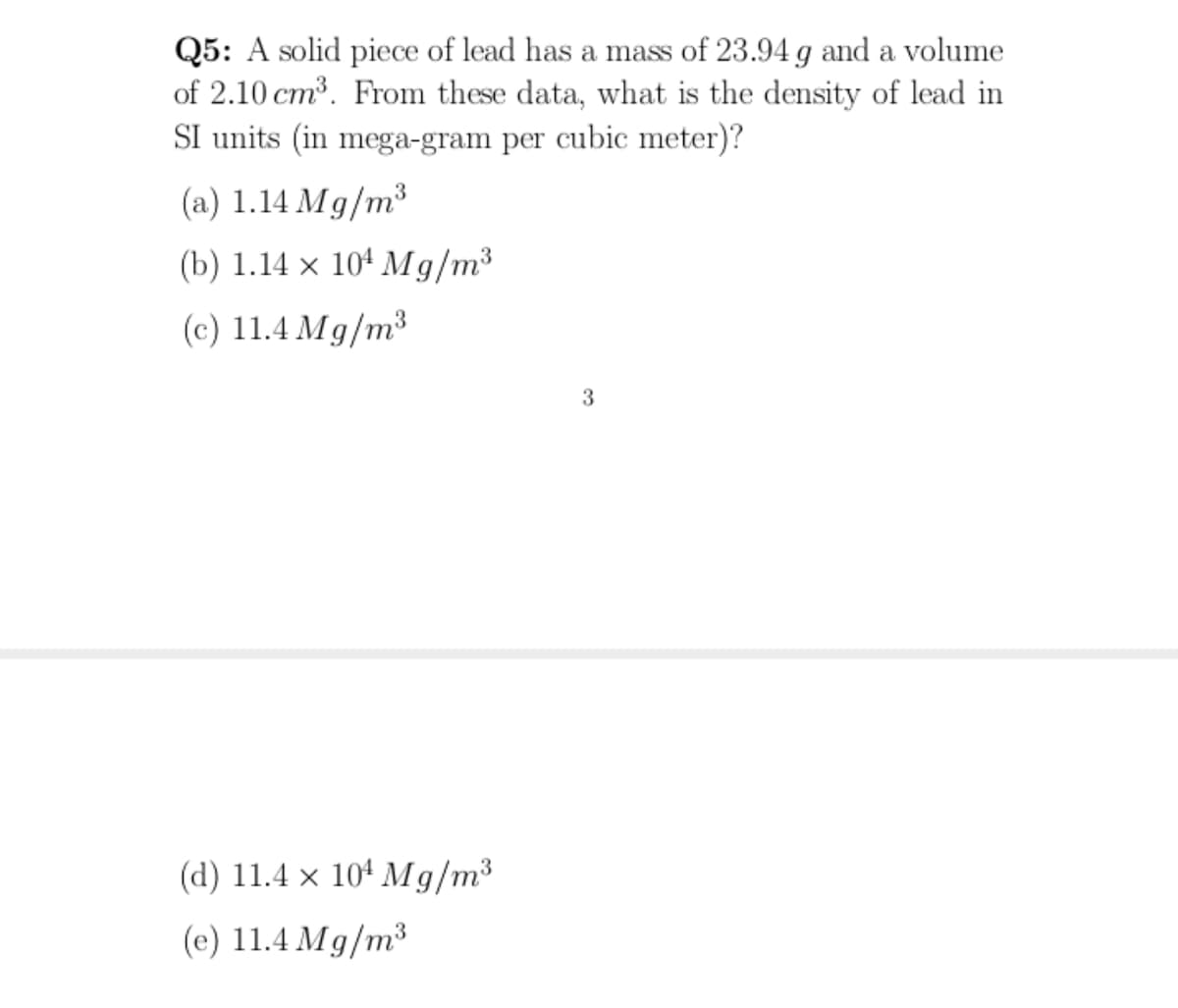 Q5: A solid piece of lead has a mass of 23.94 g and a volume
of 2.10 cm³. From these data, what is the density of lead in
SI units (in mega-gram per cubic meter)?
SS
(a) 1.14 Mg/m³
(b) 1.14 x 101 Мg/m3
(c) 11.4 Mg/m3
3
(d) 11.4 x 104 Mg/m³
(c) 11.4 Mg/m³

