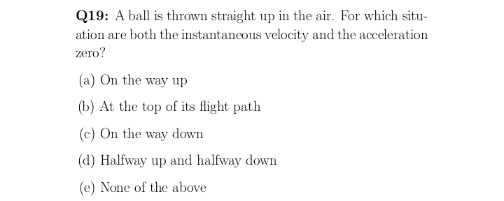 Q19: A ball is thrown straight up in the air. For which situ-
ation are both the instantaneous velocity and the acceleration
zero?
(a) On the way up
(b) At the top of its flight path
(c) On the way down
(d) Halfway up and halfway down
(e) None of the above
