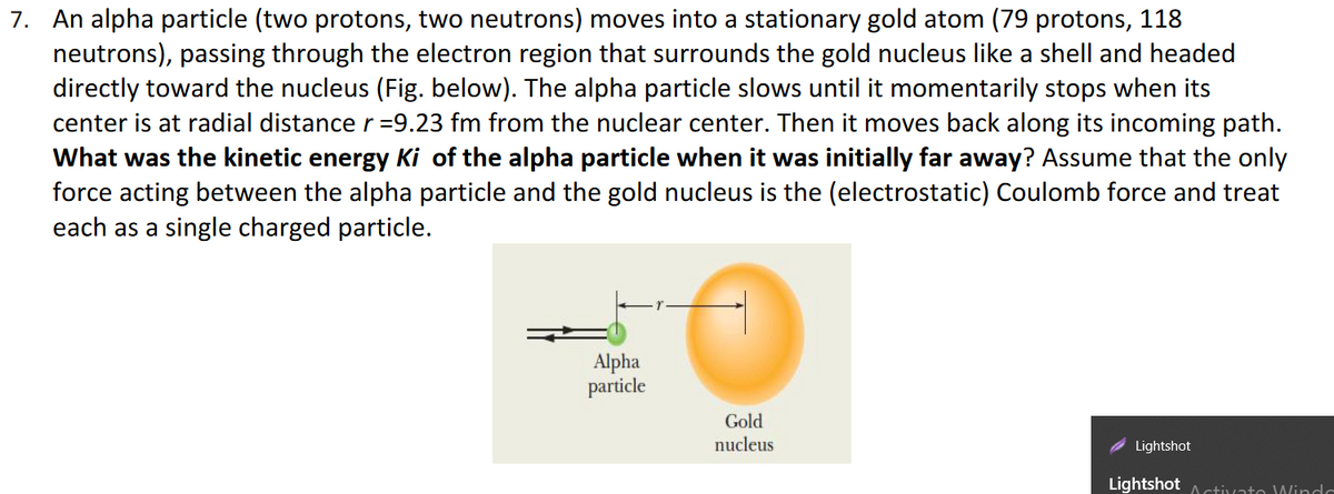 7. An alpha particle (two protons, two neutrons) moves into a stationary gold atom (79 protons, 118
neutrons), passing through the electron region that surrounds the gold nucleus like a shell and headed
directly toward the nucleus (Fig. below). The alpha particle slows until it momentarily stops when its
center is at radial distance r =9.23 fm from the nuclear center. Then it moves back along its incoming path.
What was the kinetic energy Ki of the alpha particle when it was initially far away? Assume that the only
force acting between the alpha particle and the gold nucleus is the (electrostatic) Coulomb force and treat
each as a single charged particle.
Alpha
particle
Gold
nucleus
Lightshot
Lightshot A ctivato Windc
