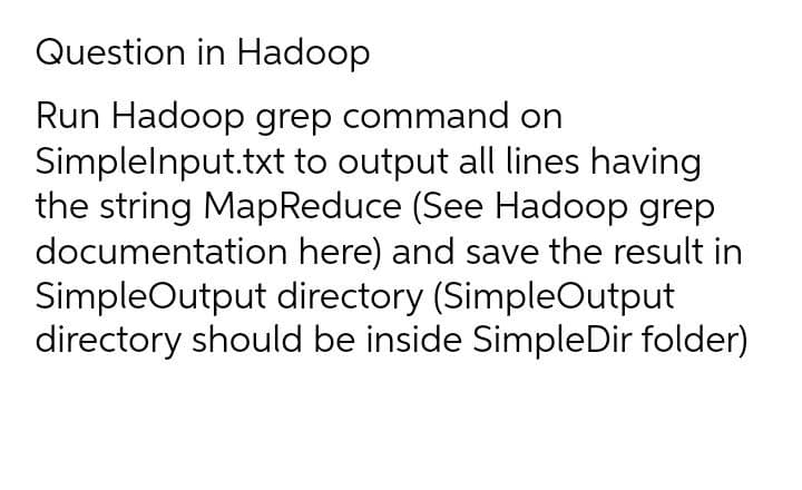Question in Hadoop
Run Hadoop grep command on
Simplelnput.txt to output all lines having
the string MapReduce (See Hadoop grep
documentation here) and save the result in
SimpleOutput directory (SimpleOutput
directory should be inside SimpleDir folder)
