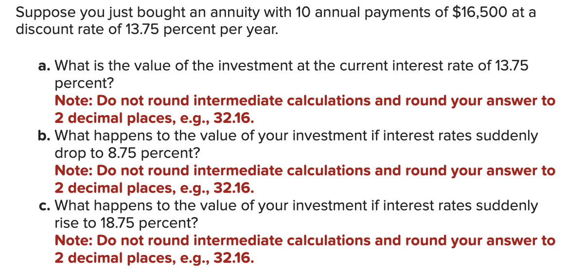 Suppose you just bought an annuity with 10 annual payments of $16,500 at a
discount rate of 13.75 percent per year.
a. What is the value of the investment at the current interest rate of 13.75
percent?
Note: Do not round intermediate calculations and round your answer to
2 decimal places, e.g., 32.16.
b. What happens to the value of your investment if interest rates suddenly
drop to 8.75 percent?
Note: Do not round intermediate calculations and round your answer to
2 decimal places, e.g., 32.16.
c. What happens to the value of your investment if interest rates suddenly
rise to 18.75 percent?
Note: Do not round intermediate calculations and round your answer to
2 decimal places, e.g., 32.16.