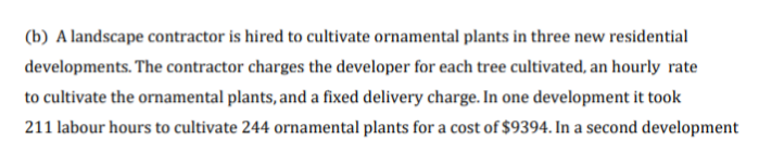 (b) A landscape contractor is hired to cultivate ornamental plants in three new residential
developments. The contractor charges the developer for each tree cultivated, an hourly rate
to cultivate the ornamental plants, and a fixed delivery charge. In one development it took
211 labour hours to cultivate 244 ornamental plants for a cost of $9394. In a second development

