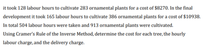 it took 128 labour hours to cultivate 283 ornamental plants for a cost of $8270. In the final
development it took 165 labour hours to cultivate 386 ornamental plants for a cost of $10938.
In total 504 labour hours were taken and 913 ornamental plants were cultivated.
Using Cramer's Rule of the Inverse Method, determine the cost for each tree, the hourly
labour charge, and the delivery charge.
