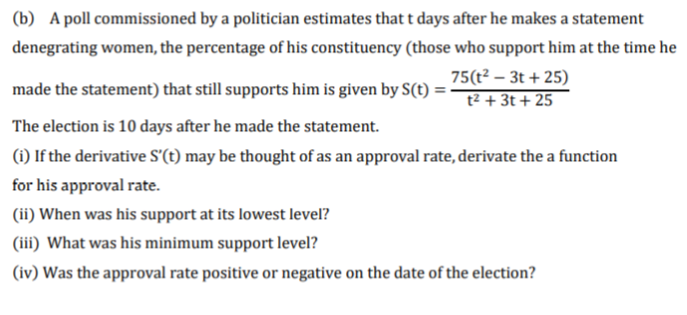 (b) A poll commissioned by a politician estimates that t days after he makes a statement
denegrating women, the percentage of his constituency (those who support him at the time he
made the statement) that still supports him is given by S(t) =
75(t² – 3t + 25)
t² + 3t + 25
The election is 10 days after he made the statement.
(1) If the derivative S'(t) may be thought of as an approval rate, derivate the a function
for his approval rate.
(ii) When was his support at its lowest level?
(iii) What was his minimum support level?
(iv) Was the approval rate positive or negative on the date of the election?
