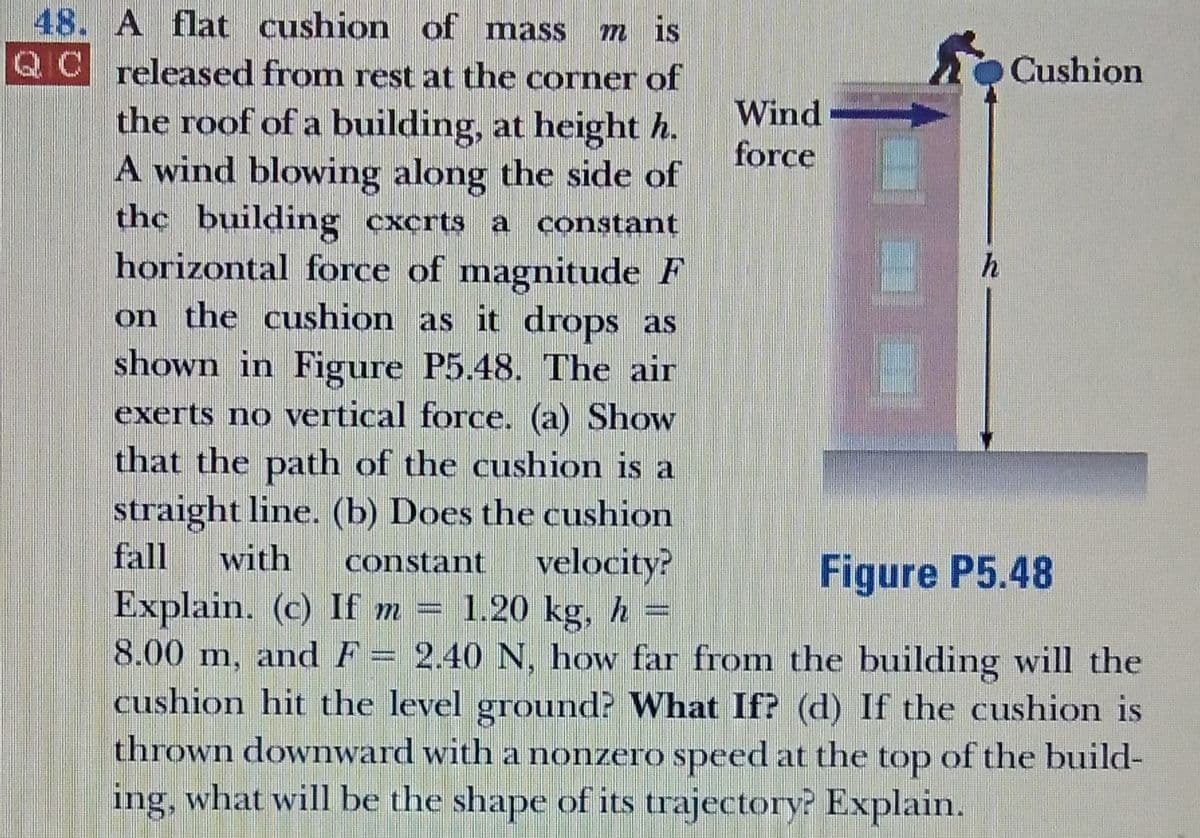 48. A flat cushion of mass
QC released from rest at the corner of
m is
Cushion
the roof of a building, at height h.
A wind blowing along the side of
Wind
force
the building cxcrts a constant
horizontal force of magnitude F
on the cushion as it drops as
shown in Figure P5.48. The air
h
exerts no vertical force. (a) Show
that the path of the cushion is a
straight line. (b) Does the cushion
with
Explain. (c) If m =
8.00 m, and F= 2.40 N, how far from the building will the
cushion hit the level ground? What If? (d) If the cushion is
thrown downward with a nonzero speed at the top of the build-
ing, what will be the shape of its trajectory? Explain.
velocity?
1.20 kg, h =
fall
constant
Figure P5.48

