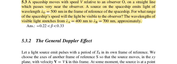 5.3 A spaceship moves with speed V relative to an observer O, on a straight line
which passes very near the observer. A source on the spaceship emits light of
wavelength 2o = 500 nm in the frame of reference of the spaceship. For what range
of the spaceship's speed will the light be visible to the observer? The wavelengths of
visible light stretches from 24 = 400 nm to ¿g = 700 nm, approximately.
Ans.: –0.22 <B<0.33
5.3.2 The General Doppler Effect
Let a light source emit pulses with a period of To in its own frame of reference. We
choose the axes of another frame of reference S so that the source moves, in the xy
plane, with velocity V = Vå in this frame. At some moment, the source is at a point
