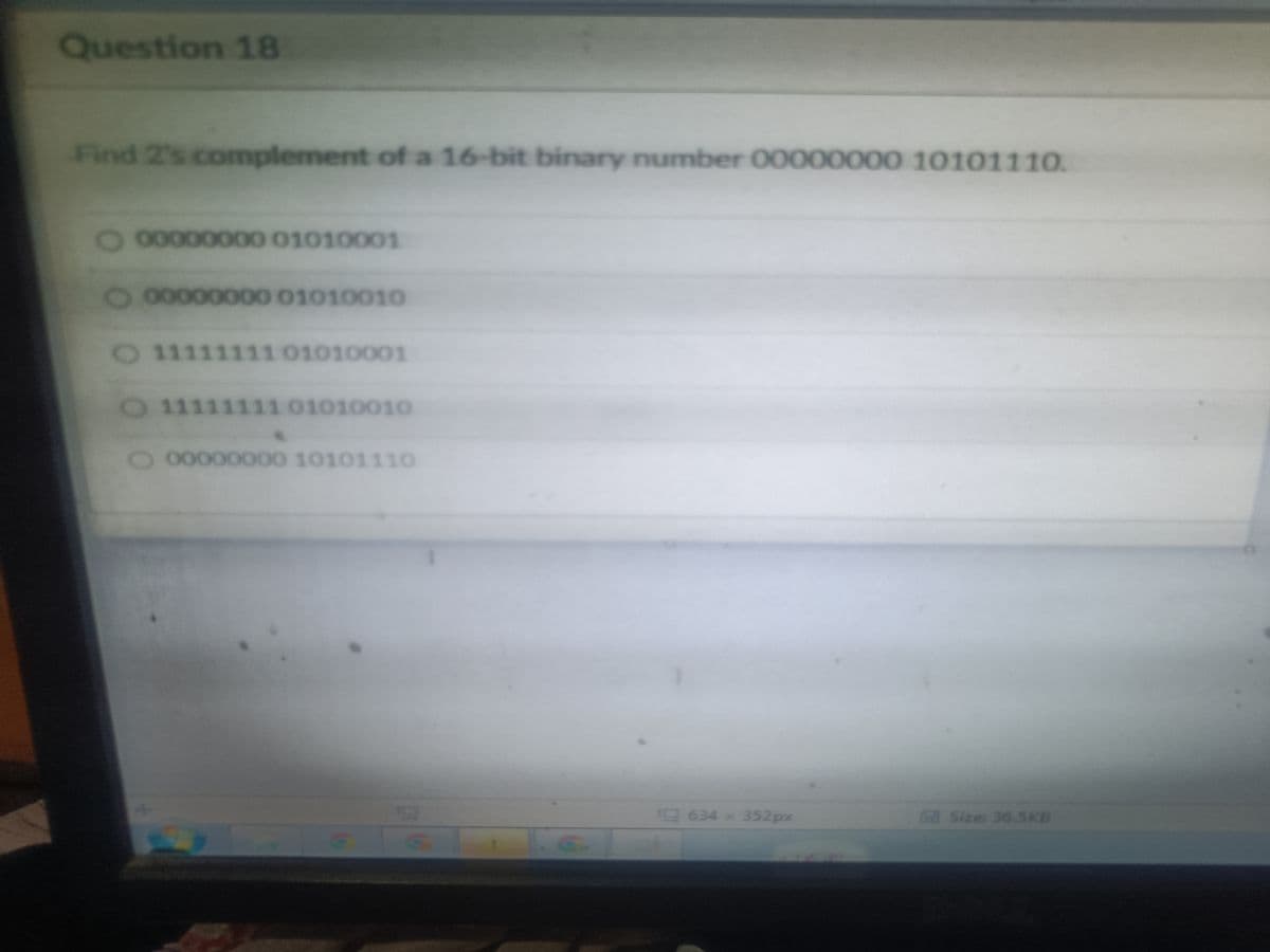 Question 18
Find 2's complement of a 16-bit binary number 00000000 10101110.
00000000 01010001
O 00000000 01010010
O 111 111 01010001
O 1111111101010010
O 00000000 10101110
G
G.
634 × 352px
Size: 36.5KB