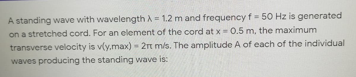 %3D
A standing wave with wavelength A = 1.2 m and frequency f = 50 Hz is generated
on a stretched cord. For an element of the cord at x = 0.5 m, the maximum
transverse velocity is v(y,max) = 2t m/s. The amplitude A of each of the individual
waves producing the standing wave is:
