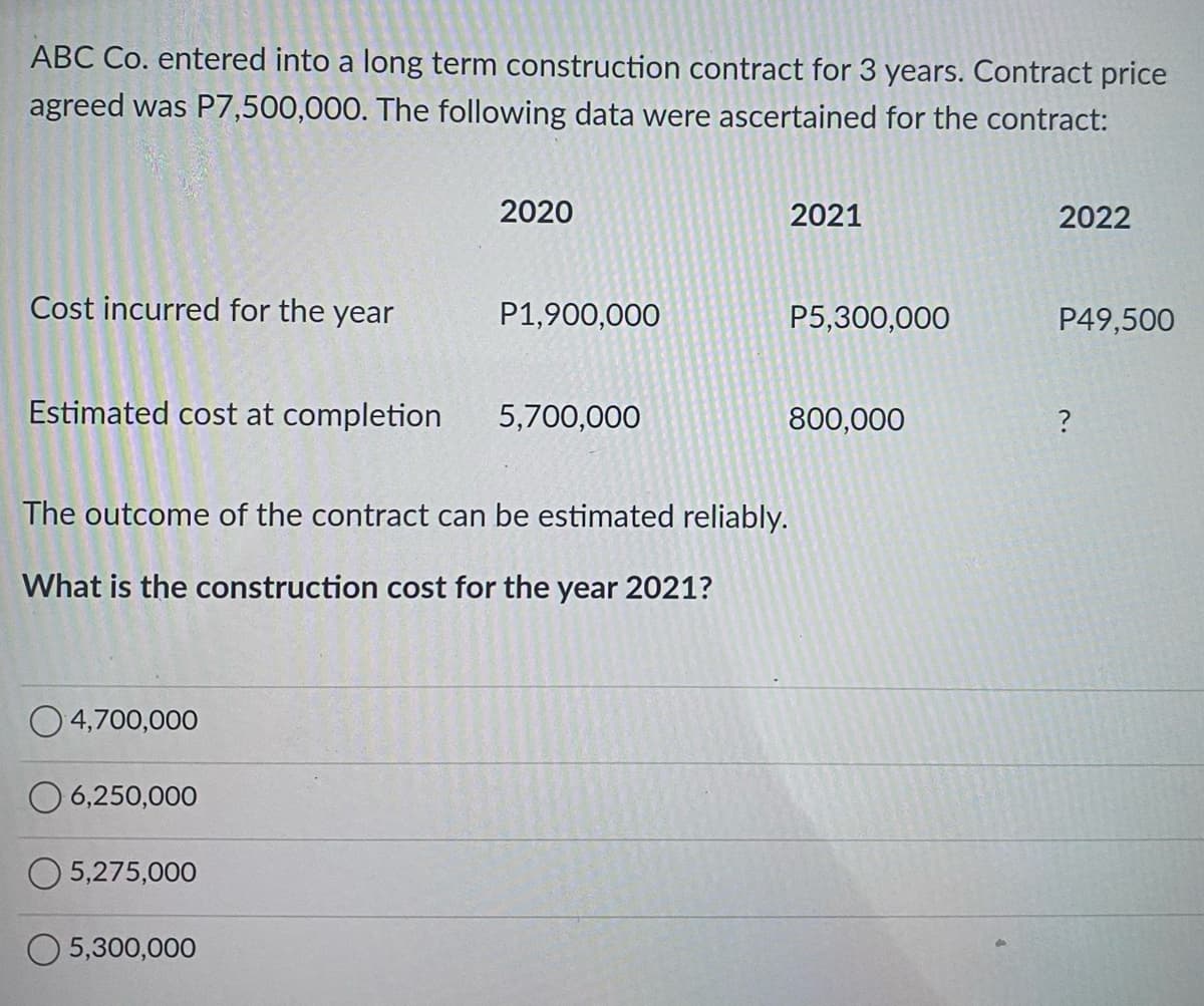 ABC Co. entered into a long term construction contract for 3 years. Contract price
agreed was P7,500,000. The following data were ascertained for the contract:
Cost incurred for the year
Estimated cost at completion
4,700,000
O6,250,000
5,275,000
2020
5,300,000
P1,900,000
The outcome of the contract can be estimated reliably.
What is the construction cost for the year 2021?
5,700,000
2021
P5,300,000
800,000
2022
P49,500
?