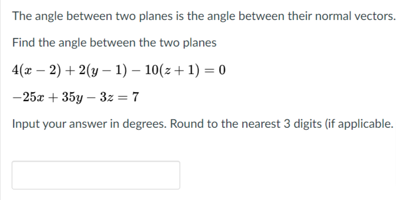 The angle between two planes is the angle between their normal vectors.
Find the angle between the two planes
4(x – 2) + 2(y – 1) – 10(z + 1) = 0
-25x + 35y – 3z = 7
Input your answer in degrees. Round to the nearest 3 digits (if applicable.
