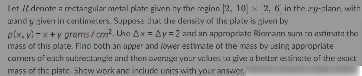 Let R denote a rectangular metal plate given by the region [2, 10] × [2, 6] in the xy-plane, with
xand y given in centimeters. Suppose that the density of the plate is given by
p(x, y) = x + y grams/cm2. Use Ax = Ay=2 and an appropriate Riemann sum to estimate the
mass of this plate. Find both an upper and lower estimate of the mass by using appropriate
corners of each subrectangle and then average your values to give a better estimate of the exact
mass of the plate. Show work and include units with your answer.
